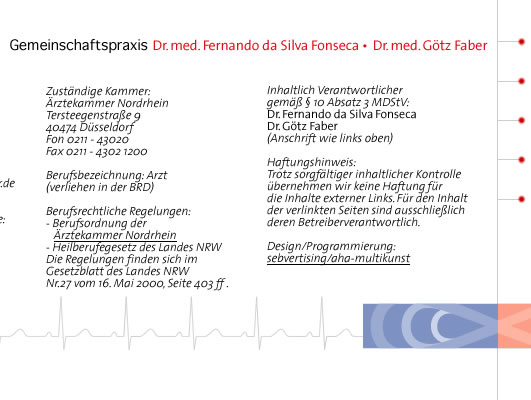 <Zustaendige Aufsichtsbehoerde: Kassenaerztliche Vereinigung  Nordrhein Zustaendige Kammer: Aerztekammer Nordrhein Tersteegenstrasse 9 40474 Duesseldorf  Berufsbezeichnung: Arzt  (verliehen in der BRD)  Berufsrechtliche Regelungen: - Berufsordnung der Aerztekammer Nordrhein - Heilberufegesetz des Landes NRW Die Regelungen finden sich im Gesetzblatt des Landes NRW Nr.27 vom 16. Mai 2000, Seite 403 ff .  Inhaltlich Verantwortlicher gemaess § 10 Absatz 3 MDStV: Dr. Fernando da Silva Fonseca Dr. Goetz Faber  Haftungshinweis: Trotz sorgfaeltiger inhaltlicher Kontrolle uebernehmen wir keine Haftung fuer die  Inhalte externer Links. Fuer den Inhalt der verlinkten Seiten sind ausschliesslich deren Betreiber verantwortlich. > 
